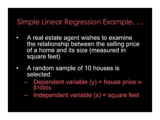 Simple Linear Regression Example. . .
• A real estate agent wishes to examine
the relationship between the selling price
of a home and its size (measured in
square feet)
• A random sample of 10 houses is
selected
– Dependent variable (y) = house price in
$1000s
– Independent variable (x) = square feet
 
