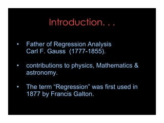 Introduction. . .
• Father of Regression Analysis
Carl F. Gauss (1777-1855).
• contributions to physics, Mathematics &
astronomy.
• The term “Regression” was first used in
1877 by Francis Galton.
 