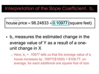 Interpretation of the Slope Coefficient,  b 1 b 1  measures the estimated change in the average value of Y as a result of a one-unit change in X Here, b 1  = .10977 tells us that the average value of a house increases by .10977($1000) = $109.77, on average, for each additional one square foot of size 