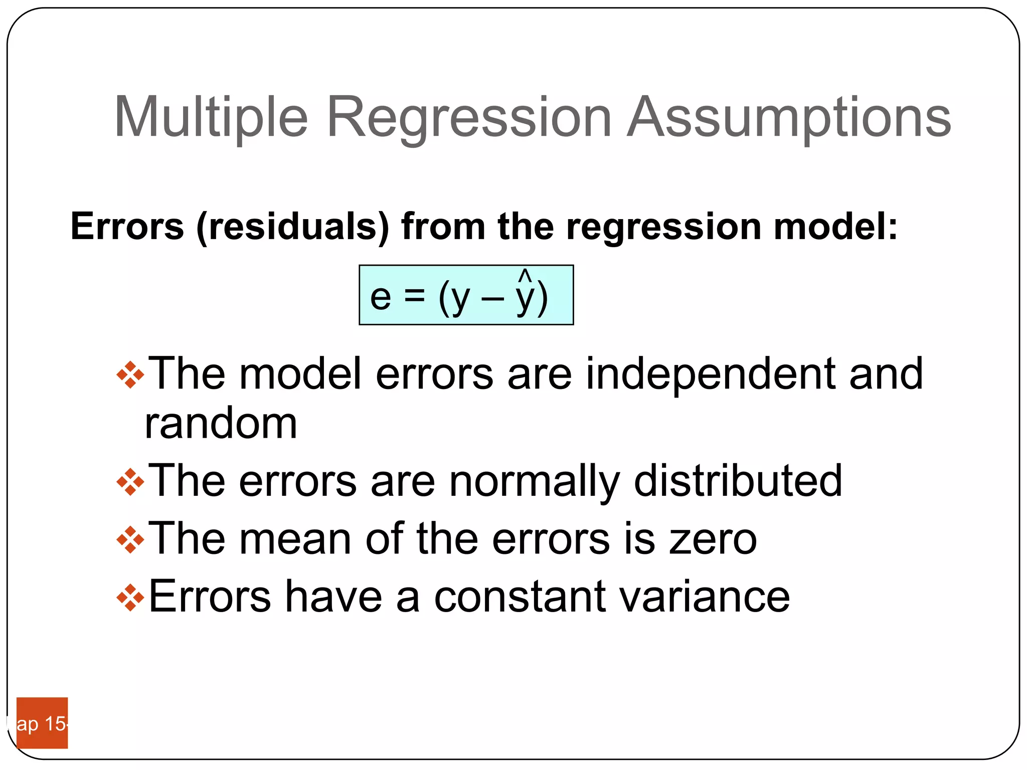 Multiple Regression Assumptions
       Errors (residuals) from the regression model:




                                 <
                         e = (y – y)
             The model errors are independent and
              random
             The errors are normally distributed
             The mean of the errors is zero
             Errors have a constant variance


Chap 15-11
 