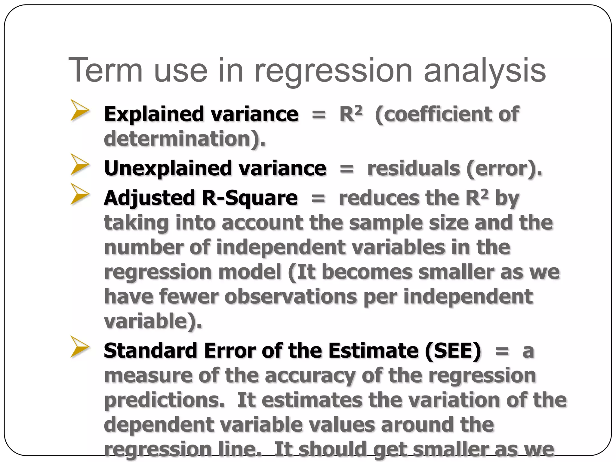Term use in regression analysis
   Explained variance = R2 (coefficient of
    determination).
   Unexplained variance = residuals (error).
   Adjusted R-Square = reduces the R2 by
    taking into account the sample size and the
    number of independent variables in the
    regression model (It becomes smaller as we
    have fewer observations per independent
    variable).
   Standard Error of the Estimate (SEE) = a
    measure of the accuracy of the regression
    predictions. It estimates the variation of the
    dependent variable values around the
    regression line. It should get smaller as we
 