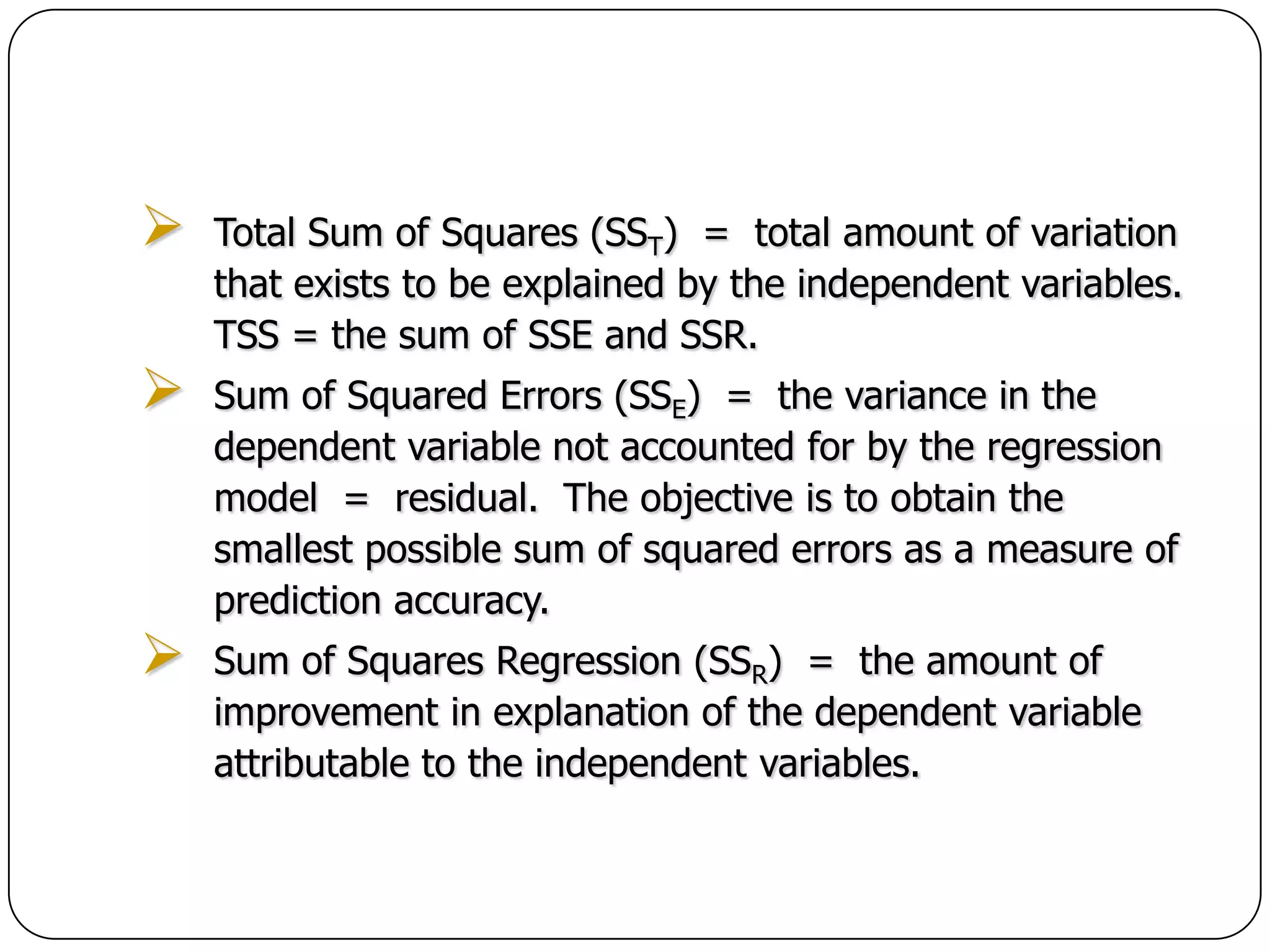    Total Sum of Squares (SST) = total amount of variation
    that exists to be explained by the independent variables.
    TSS = the sum of SSE and SSR.
   Sum of Squared Errors (SSE) = the variance in the
    dependent variable not accounted for by the regression
    model = residual. The objective is to obtain the
    smallest possible sum of squared errors as a measure of
    prediction accuracy.
   Sum of Squares Regression (SSR) = the amount of
    improvement in explanation of the dependent variable
    attributable to the independent variables.
 