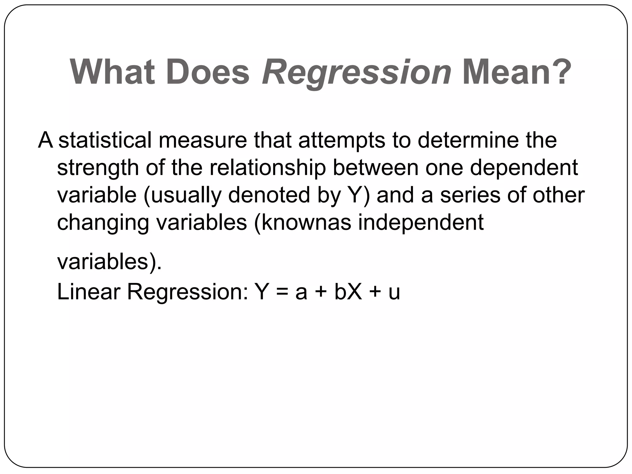 What Does Regression Mean?
A statistical measure that attempts to determine the
  strength of the relationship between one dependent
  variable (usually denoted by Y) and a series of other
  changing variables (knownas independent
 variables).
 Linear Regression: Y = a + bX + u
 