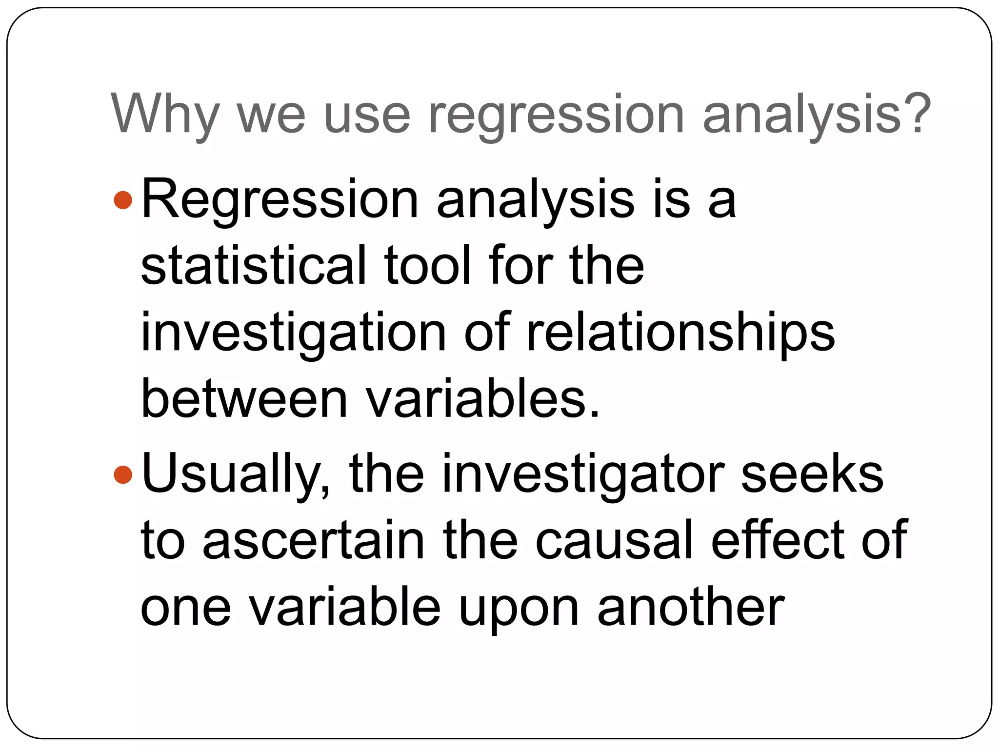 Why we use regression analysis?
 Regression analysis is a
  statistical tool for the
  investigation of relationships
  between variables.
 Usually, the investigator seeks
  to ascertain the causal effect of
  one variable upon another
 
