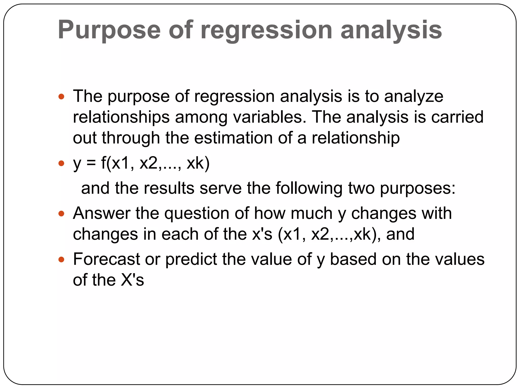 Purpose of regression analysis

 The purpose of regression analysis is to analyze
  relationships among variables. The analysis is carried
  out through the estimation of a relationship
 y = f(x1, x2,..., xk)
   and the results serve the following two purposes:
 Answer the question of how much y changes with
  changes in each of the x's (x1, x2,...,xk), and
 Forecast or predict the value of y based on the values
  of the X's
 