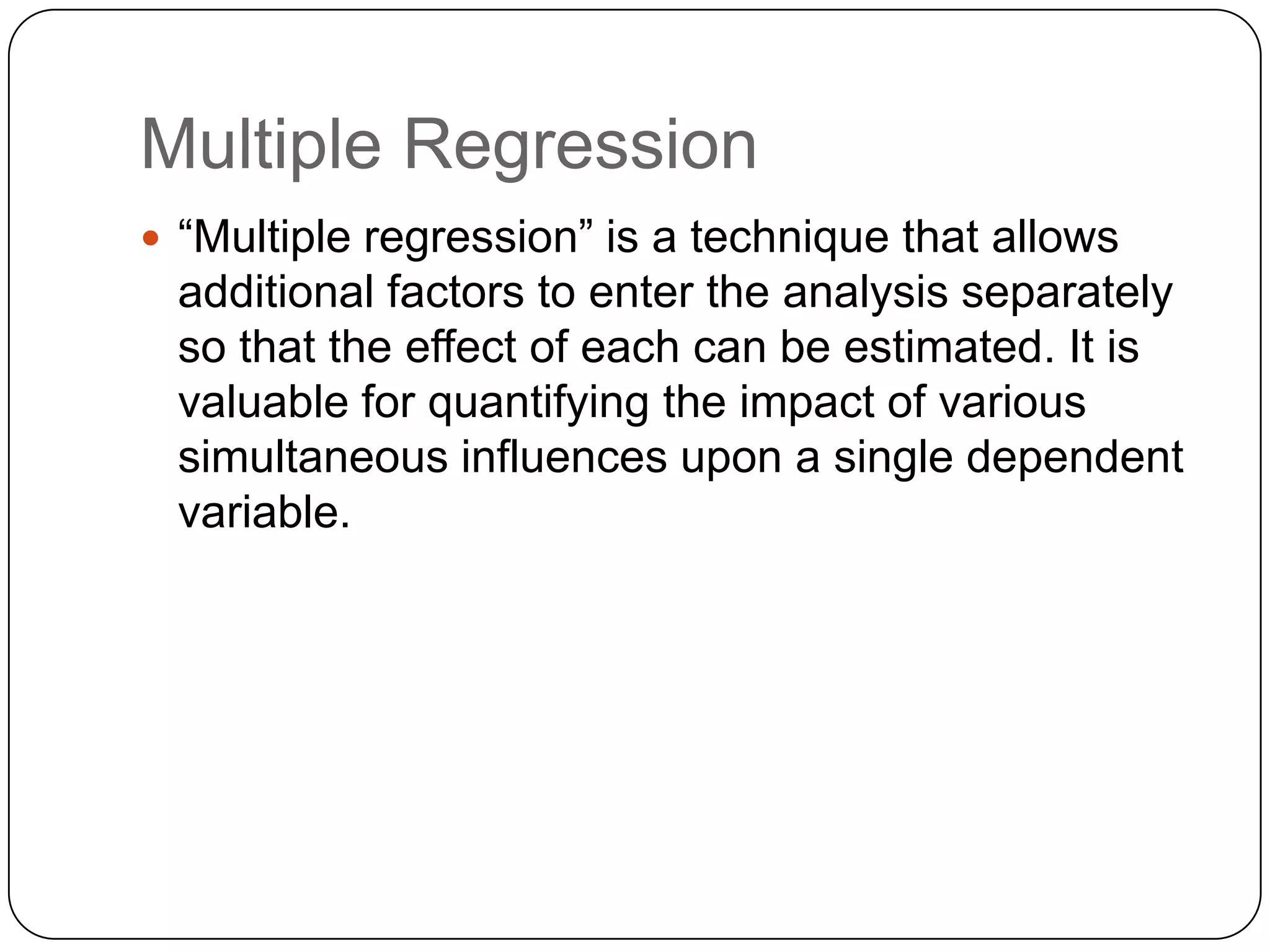 Multiple Regression
 “Multiple regression” is a technique that allows
 additional factors to enter the analysis separately
 so that the effect of each can be estimated. It is
 valuable for quantifying the impact of various
 simultaneous influences upon a single dependent
 variable.
 