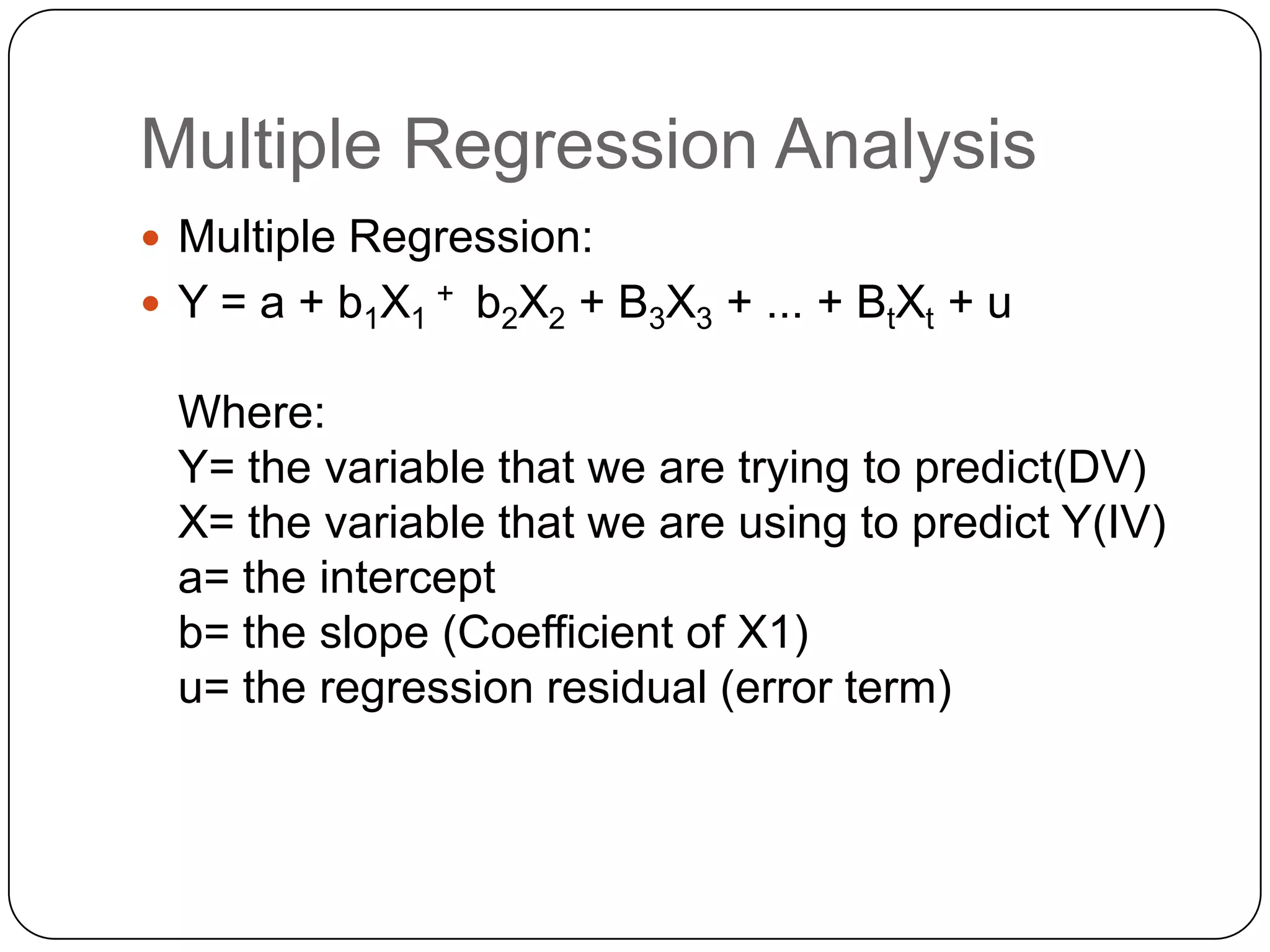 Multiple Regression Analysis
 Multiple Regression:
 Y = a + b1X1 + b2X2 + B3X3 + ... + BtXt + u

 Where:
 Y= the variable that we are trying to predict(DV)
 X= the variable that we are using to predict Y(IV)
 a= the intercept
 b= the slope (Coefficient of X1)
 u= the regression residual (error term)
 