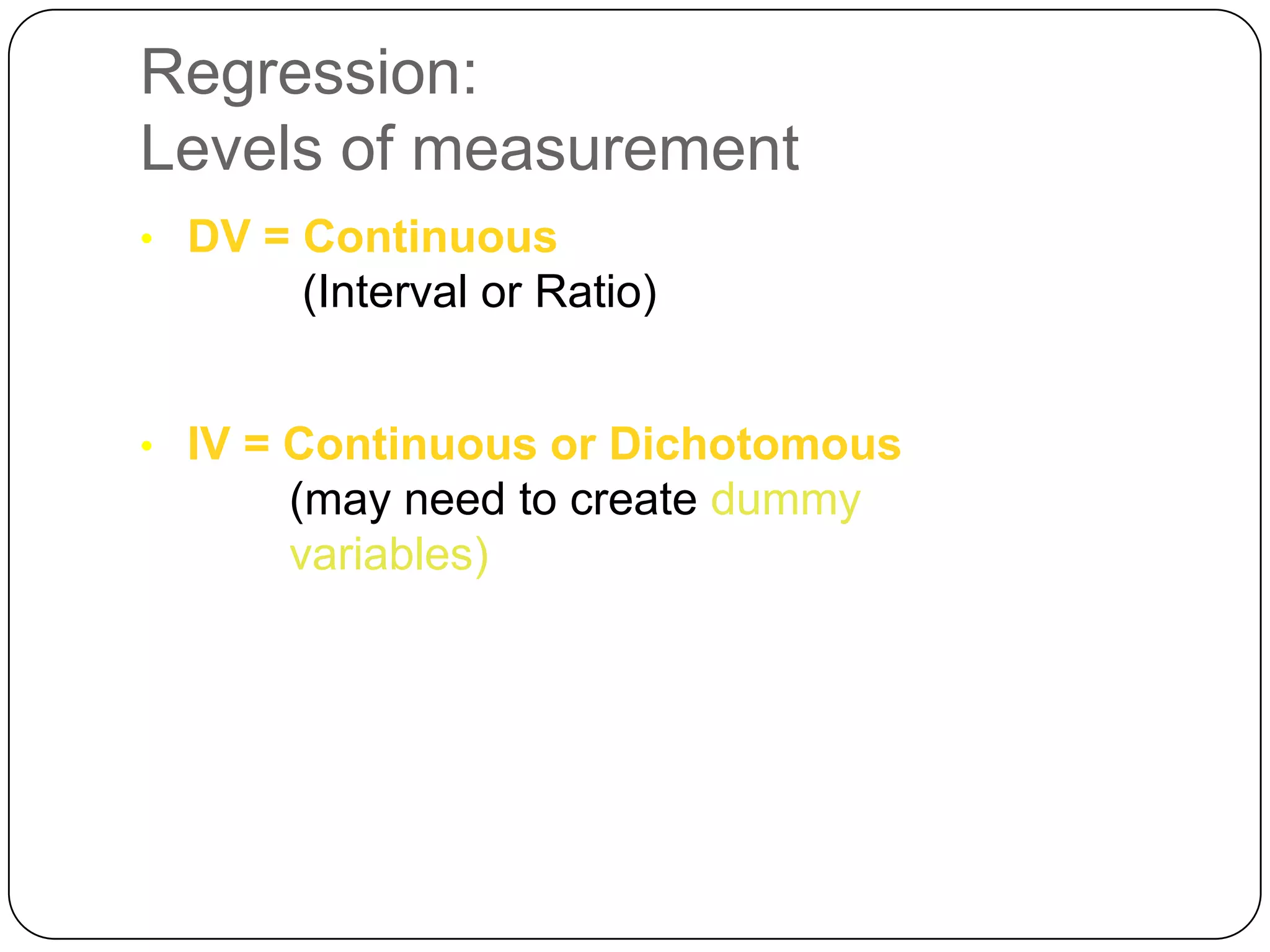 Regression:
Levels of measurement
• DV = Continuous
      (Interval or Ratio)


• IV = Continuous or Dichotomous
      (may need to create dummy
      variables)
 