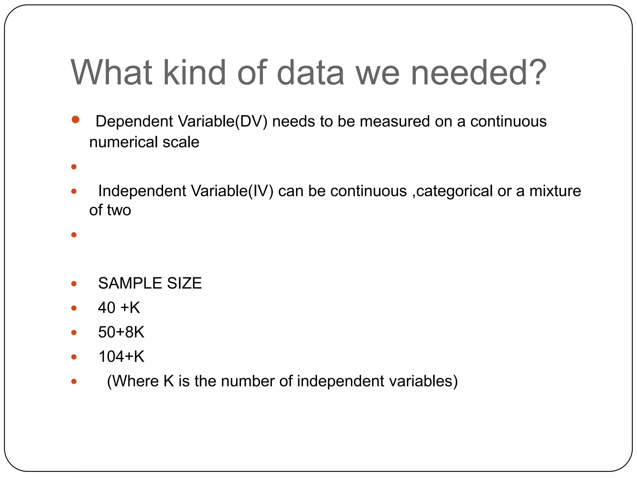 What kind of data we needed?
 Dependent Variable(DV) needs to be measured on a continuous
    numerical scale

    Independent Variable(IV) can be continuous ,categorical or a mixture
    of two



    SAMPLE SIZE
    40 +K
    50+8K
    104+K
     (Where K is the number of independent variables)
 