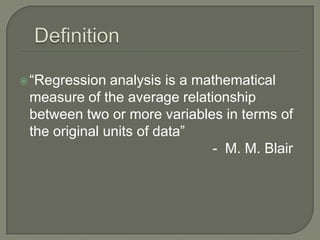  “Regression  analysis is a mathematical
 measure of the average relationship
 between two or more variables in terms of
 the original units of data”
                               - M. M. Blair
 