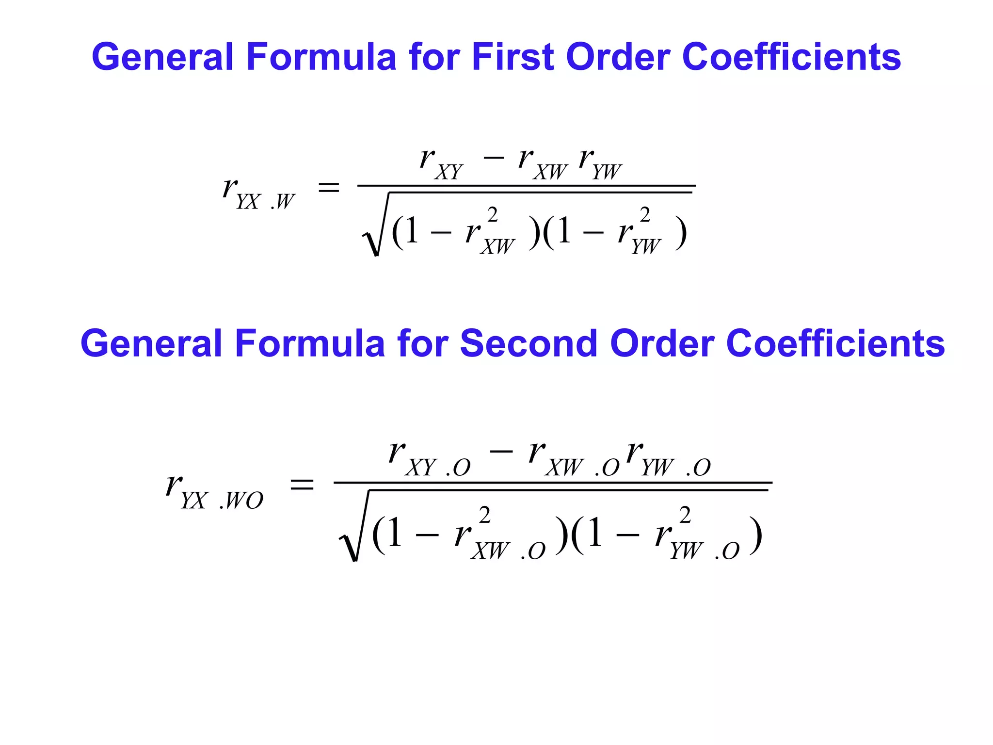 General Formula for First Order Coefficients
rYX .W 

rXY  rXW rYW
(1  rXW )(1  rYW )
2

2

General Formula for Second Order Coefficients

rYX .WO 

rXY .O  rXW .O rYW .O
(1  r

2
XW . O

)(1  r

2
YW . O

)

 