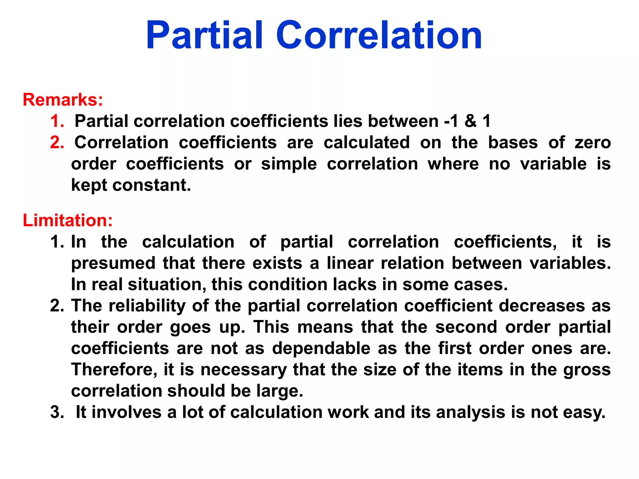 Partial Correlation
Remarks:
1. Partial correlation coefficients lies between -1 & 1
2. Correlation coefficients are calculated on the bases of zero
order coefficients or simple correlation where no variable is
kept constant.
Limitation:
1. In the calculation of partial correlation coefficients, it is
presumed that there exists a linear relation between variables.
In real situation, this condition lacks in some cases.
2. The reliability of the partial correlation coefficient decreases as
their order goes up. This means that the second order partial
coefficients are not as dependable as the first order ones are.
Therefore, it is necessary that the size of the items in the gross
correlation should be large.
3. It involves a lot of calculation work and its analysis is not easy.

 
