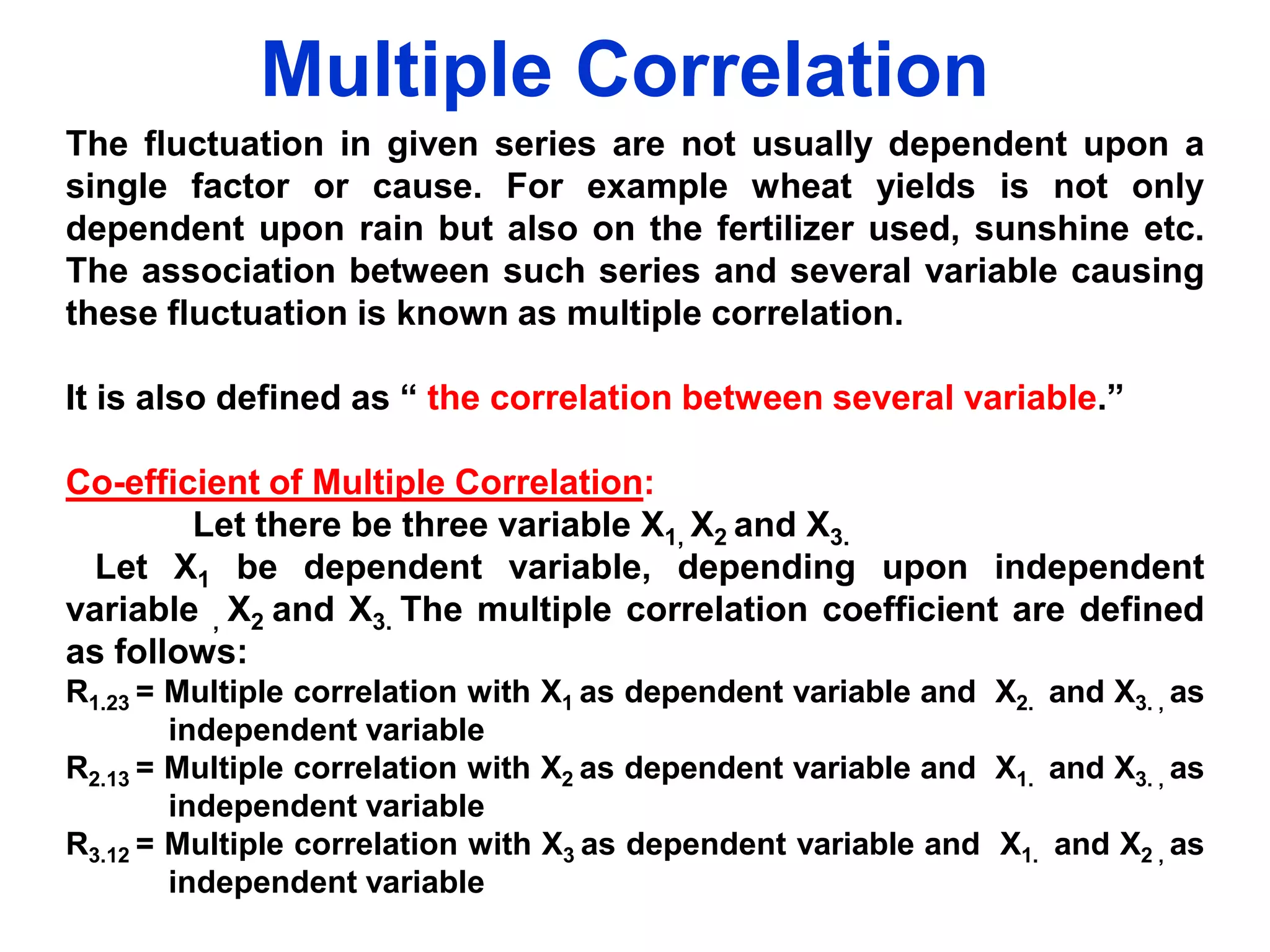 Multiple Correlation
The fluctuation in given series are not usually dependent upon a
single factor or cause. For example wheat yields is not only
dependent upon rain but also on the fertilizer used, sunshine etc.
The association between such series and several variable causing
these fluctuation is known as multiple correlation.
It is also defined as “ the correlation between several variable.”

Co-efficient of Multiple Correlation:
Let there be three variable X1, X2 and X3.
Let X1 be dependent variable, depending upon independent
variable , X2 and X3. The multiple correlation coefficient are defined
as follows:
R1.23 = Multiple correlation with X1 as dependent variable and X2. and X3. , as
independent variable
R2.13 = Multiple correlation with X2 as dependent variable and X1. and X3. , as
independent variable
R3.12 = Multiple correlation with X3 as dependent variable and X1. and X2 , as
independent variable

 