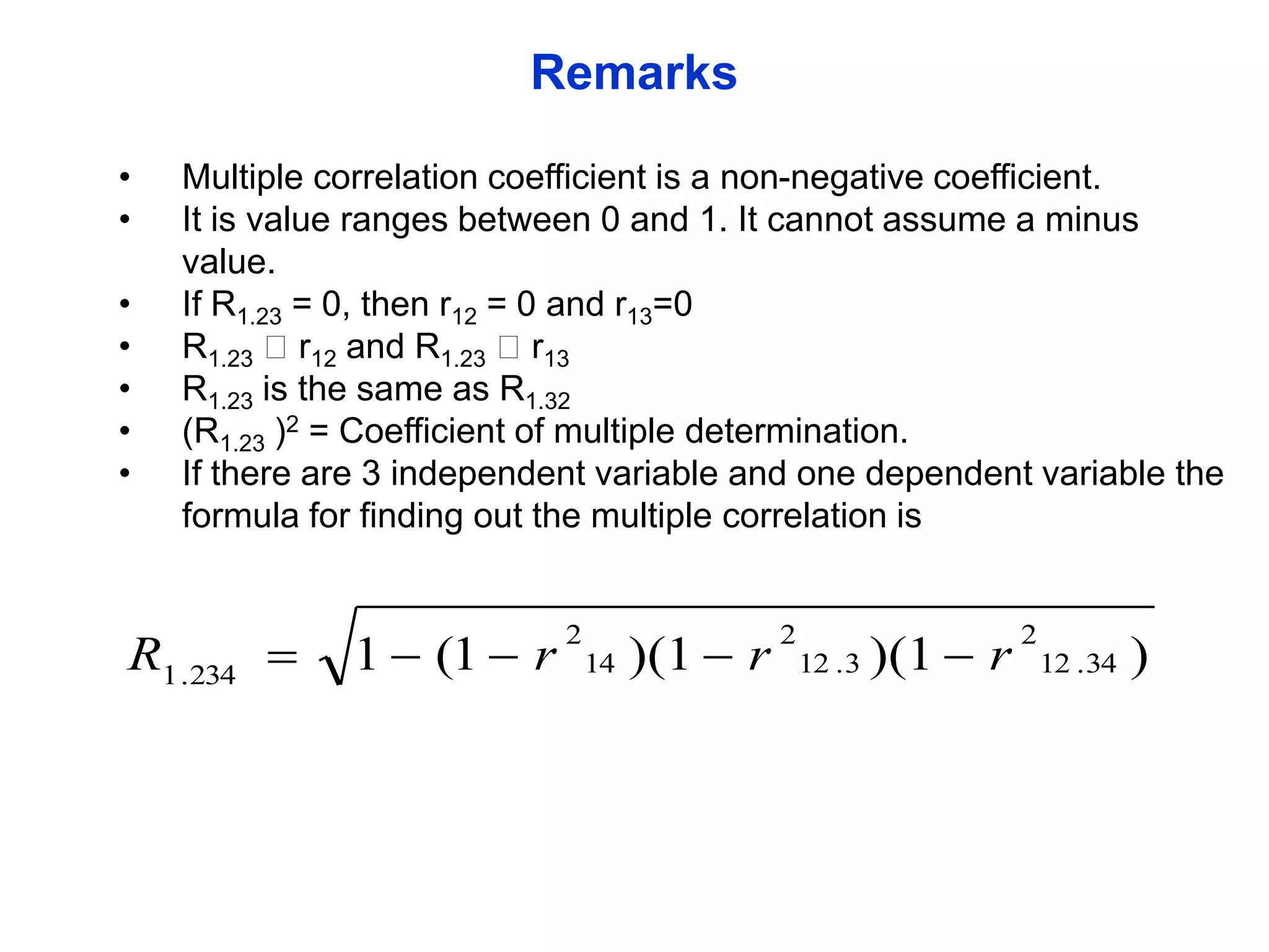 Remarks
•
•
•
•
•
•
•

Multiple correlation coefficient is a non-negative coefficient.
It is value ranges between 0 and 1. It cannot assume a minus
value.
If R1.23 = 0, then r12 = 0 and r13=0
R1.23 r12 and R1.23 r13
R1.23 is the same as R1.32
(R1.23 )2 = Coefficient of multiple determination.
If there are 3 independent variable and one dependent variable the
formula for finding out the multiple correlation is

R1 .234 

1  (1  r

2

14 )(1  r

2

12 . 3 )(1  r

2
12 . 34

)

 