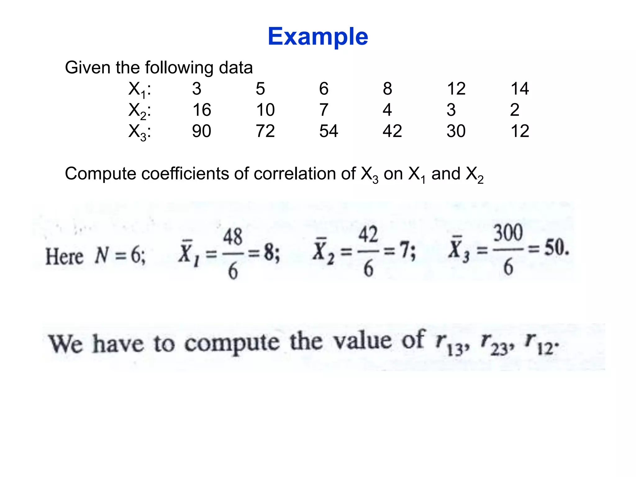 Example
Given the following data
X1:
3
5
X2:
16
10
X3:
90
72

6
7
54

8
4
42

12
3
30

Compute coefficients of correlation of X3 on X1 and X2

14
2
12

 