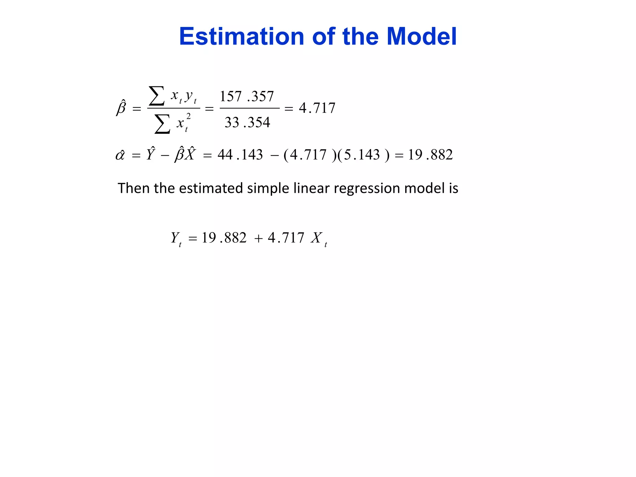 Estimation of the Model
ˆ
 

xy
x
t

2
t

t



157 . 357

 4 . 717

33 . 354

ˆˆ
ˆ
  Y   X  44 . 143  ( 4 . 717 )( 5 . 143 )  19 . 882
ˆ

Then the estimated simple linear regression model is
Y t  19 . 882  4 . 717 X t

 