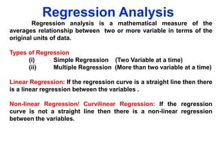 Regression Analysis
Regression analysis is a mathematical measure of the
averages relationship between two or more variable in terms of the
original units of data.
Types of Regression
(i)
Simple Regression (Two Variable at a time)
(ii)
Multiple Regression (More than two variable at a time)
Linear Regression: If the regression curve is a straight line then there
is a linear regression between the variables .
Non-linear Regression/ Curvilinear Regression: If the regression
curve is not a straight line then there is a non-linear regression
between the variables.

 