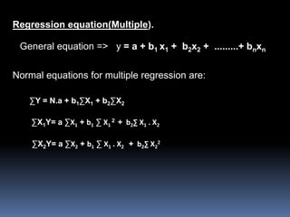Regression equation(Multiple). 
General equation => y = a + b1 x1 + b2x2 + .........+ bnxn 
Normal equations for multiple regression are: 
ΣY = N.a + b1ΣX1 + b2ΣX2 
ΣX1Y= a ΣX1 + b1 Σ X1 
2 + b2Σ X1 . X2 
2 
ΣX2Y= a ΣX2 + b1 Σ X1 . X2 + b2Σ X2 
 