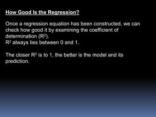How Good Is the Regression? 
Once a regression equation has been constructed, we can 
check how good it by examining the coefficient of 
determination (R2). 
R2 always lies between 0 and 1. 
The closer R2 is to 1, the better is the model and its 
prediction. 
 