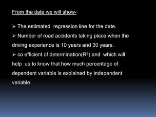 From the date we will show- 
 The estimated regression line for the date. 
 Number of road accidents taking place when the 
driving experience is 10 years and 30 years. 
 co efficient of determination(R2) and which will 
help us to know that how much percentage of 
dependent variable is explained by independent 
variable. 
 