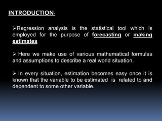 INTRODUCTION- 
Regression analysis is the statistical tool which is 
employed for the purpose of forecasting or making 
estimates 
 Here we make use of various mathematical formulas 
and assumptions to describe a real world situation. 
 In every situation, estimation becomes easy once it is 
known that the variable to be estimated is related to and 
dependent to some other variable. 
 