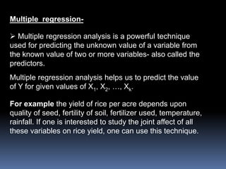 Multiple regression- 
 Multiple regression analysis is a powerful technique 
used for predicting the unknown value of a variable from 
the known value of two or more variables- also called the 
predictors. 
Multiple regression analysis helps us to predict the value 
of Y for given values of X1, X2, …, Xk. 
For example the yield of rice per acre depends upon 
quality of seed, fertility of soil, fertilizer used, temperature, 
rainfall. If one is interested to study the joint affect of all 
these variables on rice yield, one can use this technique. 
 