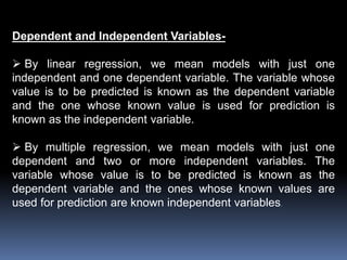 Dependent and Independent Variables- 
 By linear regression, we mean models with just one 
independent and one dependent variable. The variable whose 
value is to be predicted is known as the dependent variable 
and the one whose known value is used for prediction is 
known as the independent variable. 
 By multiple regression, we mean models with just one 
dependent and two or more independent variables. The 
variable whose value is to be predicted is known as the 
dependent variable and the ones whose known values are 
used for prediction are known independent variables. 
 