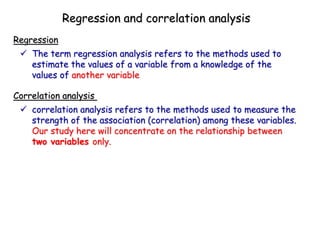  The term regression analysis refers to the methods used to
estimate the values of a variable from a knowledge of the
values of another variable
Regression
Regression and correlation analysis
 correlation analysis refers to the methods used to measure the
strength of the association (correlation) among these variables.
Our study here will concentrate on the relationship between
two variables only.
Correlation analysis
 