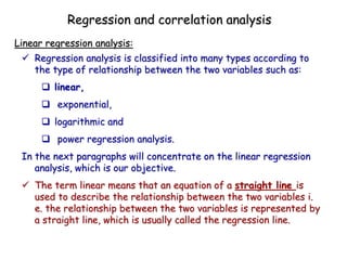  Regression analysis is classified into many types according to
the type of relationship between the two variables such as:
 linear,
 exponential,
 logarithmic and
 power regression analysis.
In the next paragraphs will concentrate on the linear regression
analysis, which is our objective.
 The term linear means that an equation of a straight line is
used to describe the relationship between the two variables i.
e. the relationship between the two variables is represented by
a straight line, which is usually called the regression line.
Linear regression analysis:
Regression and correlation analysis
 