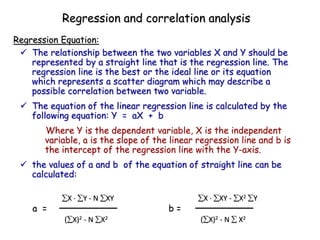  The relationship between the two variables X and Y should be
represented by a straight line that is the regression line. The
regression line is the best or the ideal line or its equation
which represents a scatter diagram which may describe a
possible correlation between two variable.
 The equation of the linear regression line is calculated by the
following equation: Y = aX + b
Where Y is the dependent variable, X is the independent
variable, a is the slope of the linear regression line and b is
the intercept of the regression line with the Y-axis.
 the values of a and b of the equation of straight line can be
calculated:
Regression Equation:
Regression and correlation analysis
X  Y - N XY
a =
(X)2 - N X2
X  XY - X2 Y
b =
(X)2 - N  X2
 