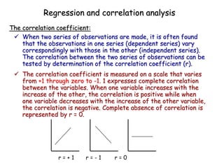  When two series of observations are made, it is often found
that the observations in one series (dependent series) vary
correspondingly with those in the other (independent series).
The correlation between the two series of observations can be
tested by determination of the correlation coefficient (r).
 The correlation coefficient is measured on a scale that varies
from +1 through zero to -1. 1 expresses complete correlation
between the variables. When one variable increases with the
increase of the other, the correlation is positive while when
one variable decreases with the increase of the other variable,
the correlation is negative. Complete absence of correlation is
represented by r = 0.
The correlation coefficient:
Regression and correlation analysis
r = + 1 r = - 1 r = 0
 