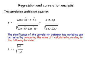 The significance of the correlation between two variables can
be tested by comparing the value of t calculated according to
the following formula:
The correlation coefficient equation:
Regression and correlation analysis
_ _
 ( X - X )  ( Y - Y )  (dx . dy)
r = =
_ _
 (X - X)2.  (Y - Y)2  dx
2 . dy
2
n-2
t = r
1-r2
 