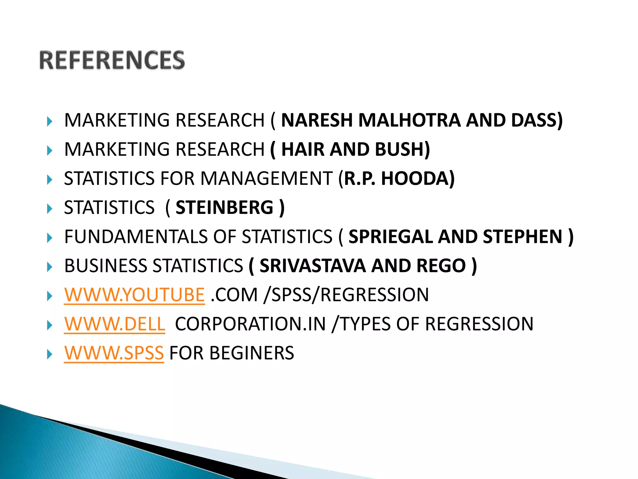  MARKETING RESEARCH ( NARESH MALHOTRA AND DASS)
 MARKETING RESEARCH ( HAIR AND BUSH)
 STATISTICS FOR MANAGEMENT (R.P. HOODA)
 STATISTICS ( STEINBERG )
 FUNDAMENTALS OF STATISTICS ( SPRIEGAL AND STEPHEN )
 BUSINESS STATISTICS ( SRIVASTAVA AND REGO )
 WWW.YOUTUBE .COM /SPSS/REGRESSION
 WWW.DELL CORPORATION.IN /TYPES OF REGRESSION
 WWW.SPSS FOR BEGINERS
 
