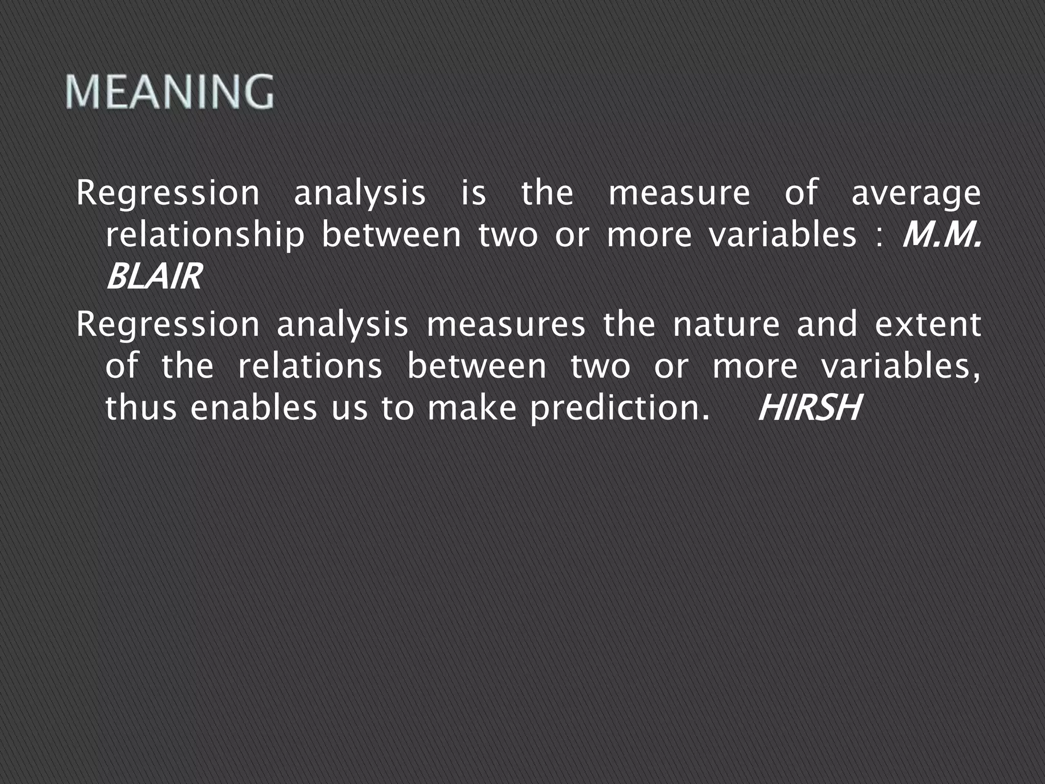 Regression analysis is the measure of average
relationship between two or more variables : M.M.
BLAIR
Regression analysis measures the nature and extent
of the relations between two or more variables,
thus enables us to make prediction. HIRSH
 