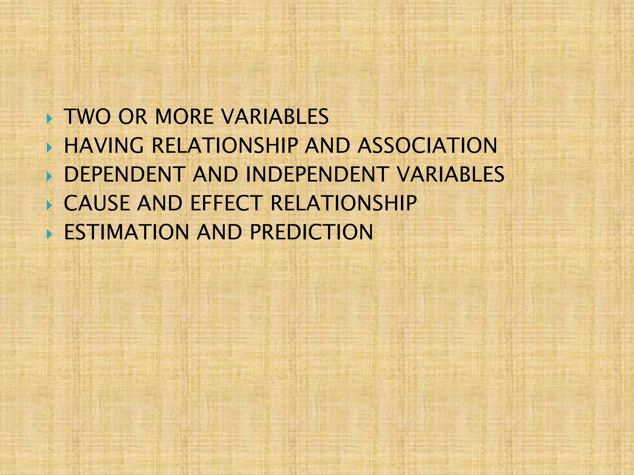  TWO OR MORE VARIABLES
 HAVING RELATIONSHIP AND ASSOCIATION
 DEPENDENT AND INDEPENDENT VARIABLES
 CAUSE AND EFFECT RELATIONSHIP
 ESTIMATION AND PREDICTION
 