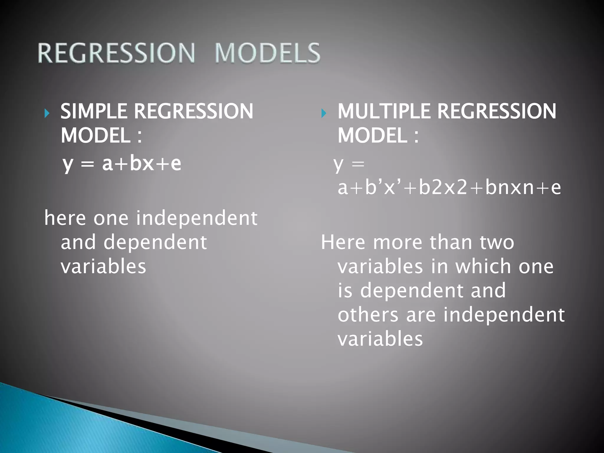  SIMPLE REGRESSION
MODEL :
y = a+bx+e
here one independent
and dependent
variables
 MULTIPLE REGRESSION
MODEL :
y =
a+b’x’+b2x2+bnxn+e
Here more than two
variables in which one
is dependent and
others are independent
variables
 