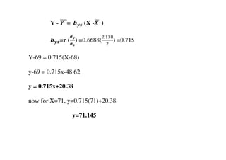 Y - ࢅ		തതത=		࢈࢟࢞	(X -ࢄ	ഥ 	)
࢈࢟࢞=r (
࣌࢟
࣌࢞
) =0.6688(
ଶ.ଵଷ଼
ଶ
) =0.715
Y-69 = 0.715(X-68)
y-69 = 0.715x-48.62
y = 0.715x+20.38
now for X=71, y=0.715(71)+20.38
y=71.145
 