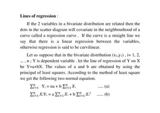 Lines of regression :
If the 2 variables in a bivariate distribution are related then the
dots in the scatter diagram will covariate in the neighbourhood of a
curve called a regression curve . If the curve is a straight line we
say that there is a linear regression between the variables,
otherwise regression is said to be curvilinear.
Let us suppose that in the bivariate distribution (x1,y1) , i= 1, 2,
... , n ; Y is dependent variable . let the line of regression of Y on X
be Y=a+bX. The values of a and b are obtained by using the
principal of least squares. According to the method of least square
we get the following two normal equation.
∑ 	௡
௜ୀଵ Yi = na + b ∑ ܺ௡
௜ୀଵ i ..... (a)
∑ ܺ௡
௜ୀଵ iYi = a ∑ ܺ௡
௜ୀଵ i + b ∑ ܺ௡
௜ୀଵ i
2
...... (b)
 