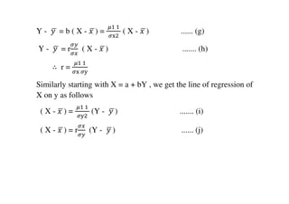 Y - ‫	ݕ‬ഥ = b ( X - ‫	ݔ‬ഥ) =
	ఓଵ	ଵ	
ఙ୶ଶ
( X - ‫	ݔ‬ഥ) ...... (g)
Y - ‫	ݕ‬ഥ = r
ఙ௬
ఙ௫
( X - ‫	ݔ‬ഥ) ....... (h)
∴ r =
	ఓଵ	ଵ	
ఙ୶	ఙ୷
Similarly starting with X = a + bY , we get the line of regression of
X on y as follows
( X - ‫	ݔ‬ഥ) =
	ఓଵ	ଵ	
ఙ୷ଶ
(Y - ‫	ݕ‬ഥ) ....... (i)
( X - ‫	ݔ‬ഥ) = r
ఙ௫
ఙ௬
	 (Y - ‫	ݕ‬ഥ) ...... (j)
 