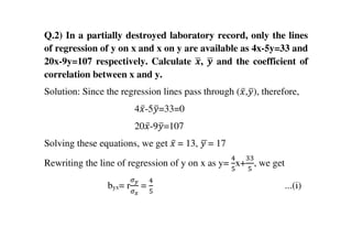 Q.2) In a partially destroyed laboratory record, only the lines
of regression of y on x and x on y are available as 4x-5y=33 and
20x-9y=107 respectively. Calculate ࢞ഥ, ࢟ഥ and the coefficient of
correlation between x and y.
Solution: Since the regression lines pass through (‫̅ݔ‬,‫ݕ‬ത), therefore,
4‫̅ݔ‬-5‫ݕ‬ത=33=0
20‫̅ݔ‬-9‫ݕ‬ത=107
Solving these equations, we get ‫̅ݔ‬	= 13, ‫	ݕ‬ഥ= 17
Rewriting the line of regression of y on x as y=
ସ
ହ
x+
ଷଷ
ହ
, we get
byx= r
ఙ೤
ఙೣ
=
ସ
ହ
...(i)
 