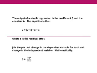 The output of a simple regression is the coefficient β and the
constant A. The equation is then:
y = A + β * x + ε
where ε is the residual error.
β is the per unit change in the dependent variable for each unit
change in the independent variable. Mathematically:
β =
∆ y
∆ x
 