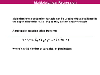 Multiple Linear Regression
More than one independent variable can be used to explain variance in
the dependent variable, as long as they are not linearly related.
A multiple regression takes the form:
y = A + β X + β X + … + β k Xk + ε
where k is the number of variables, or parameters.
1 1 2 2
 