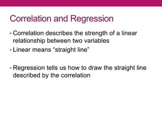 Correlation and Regression
• Correlation describes the strength of a linear
relationship between two variables
• Linear means “straight line”
• Regression tells us how to draw the straight line
described by the correlation
 