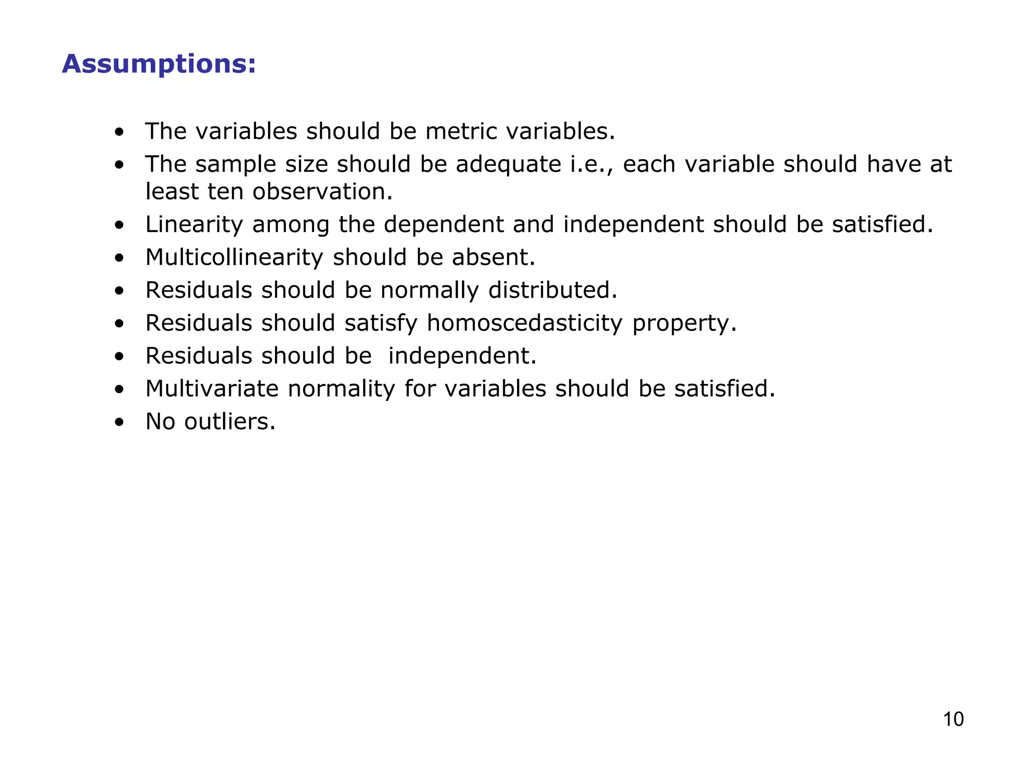 10
Assumptions:
• The variables should be metric variables.
• The sample size should be adequate i.e., each variable should have at
least ten observation.
• Linearity among the dependent and independent should be satisfied.
• Multicollinearity should be absent.
• Residuals should be normally distributed.
• Residuals should satisfy homoscedasticity property.
• Residuals should be independent.
• Multivariate normality for variables should be satisfied.
• No outliers.
 