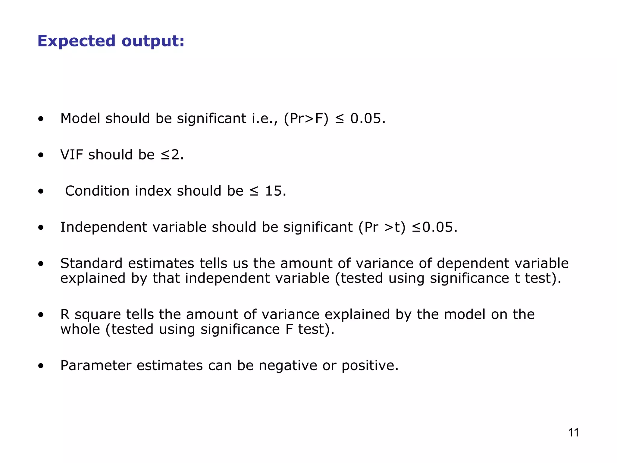 11
Expected output:
• Model should be significant i.e., (Pr>F) ≤ 0.05.
• VIF should be ≤2.
• Condition index should be ≤ 15.
• Independent variable should be significant (Pr >t) ≤0.05.
• Standard estimates tells us the amount of variance of dependent variable
explained by that independent variable (tested using significance t test).
• R square tells the amount of variance explained by the model on the
whole (tested using significance F test).
• Parameter estimates can be negative or positive.
 