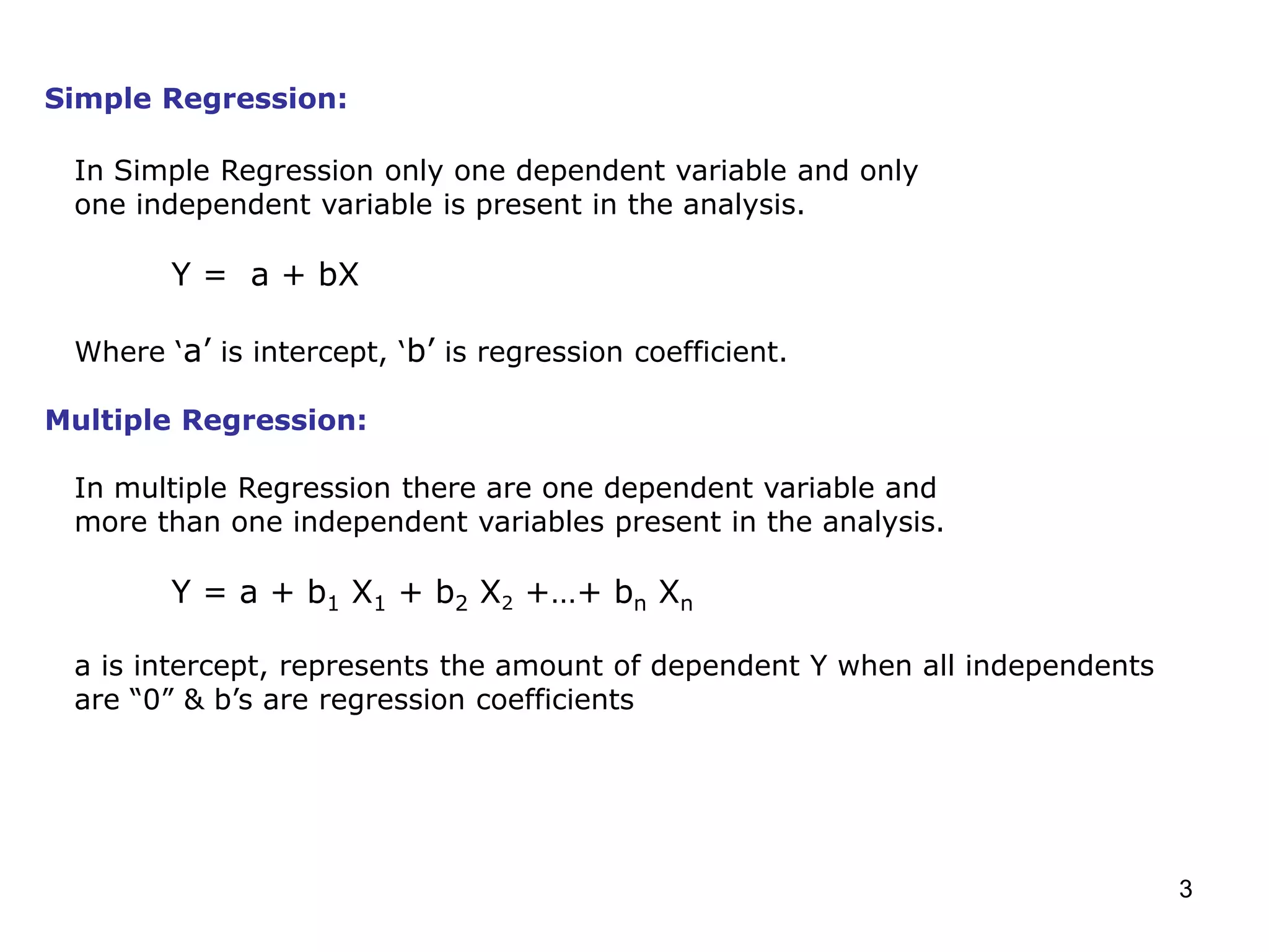 3
Simple Regression:
In Simple Regression only one dependent variable and only
one independent variable is present in the analysis.
Y = a + bX
Where ‘a’ is intercept, ‘b’ is regression coefficient.
Multiple Regression:
In multiple Regression there are one dependent variable and
more than one independent variables present in the analysis.
Y = a + b1 X1 + b2 X2 +…+ bn Xn
a is intercept, represents the amount of dependent Y when all independents
are “0” & b’s are regression coefficients
 