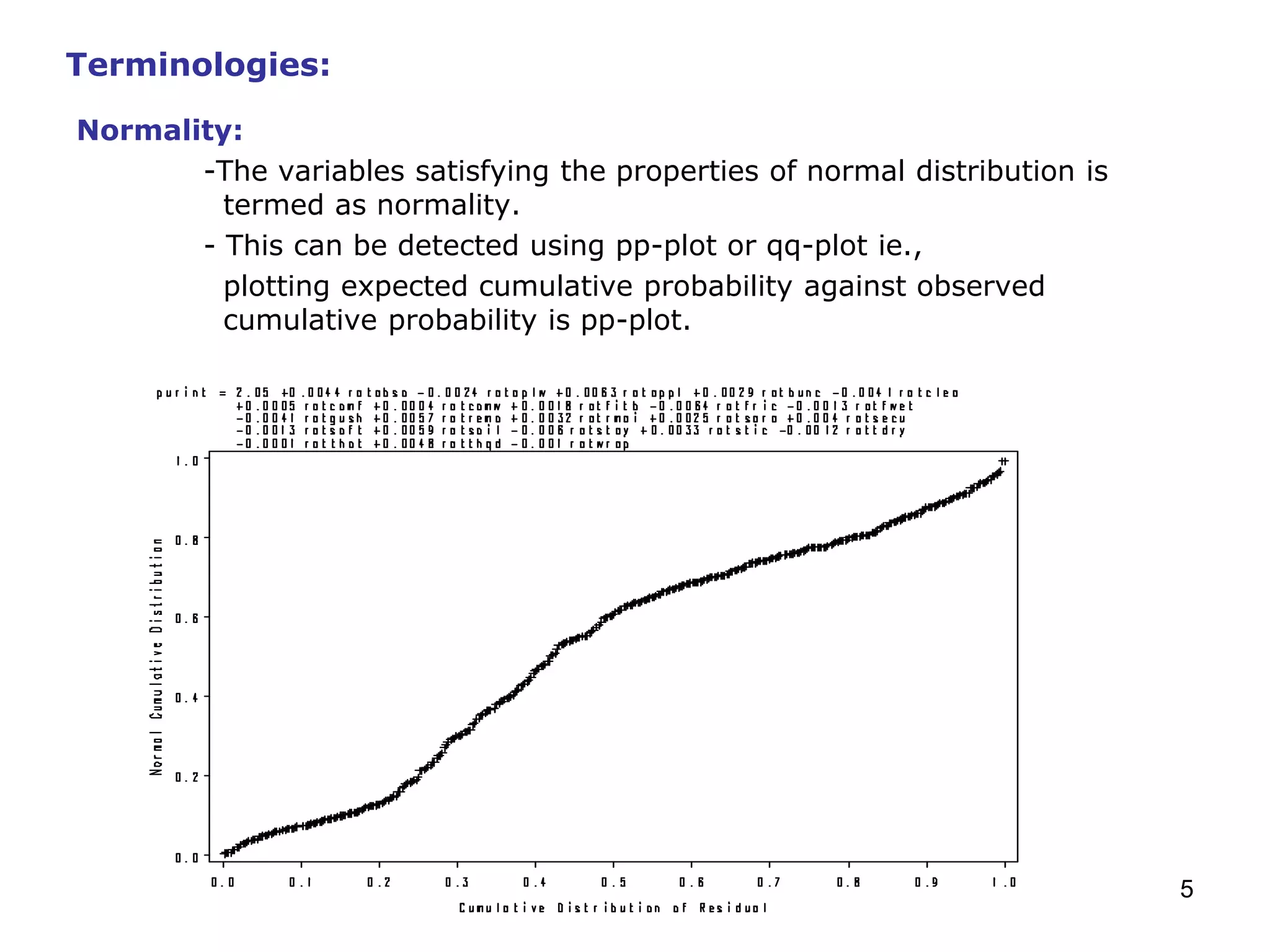 5
Normality:
-The variables satisfying the properties of normal distribution is
termed as normality.
- This can be detected using pp-plot or qq-plot ie.,
plotting expected cumulative probability against observed
cumulative probability is pp-plot.
Terminologies:
 