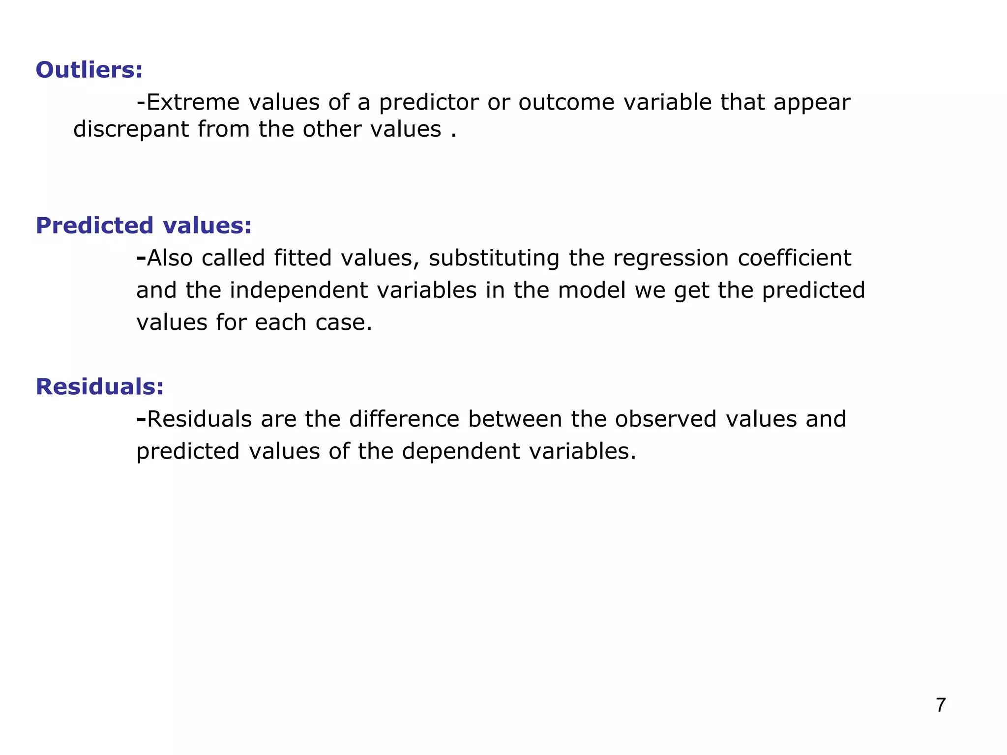 7
Outliers:
-Extreme values of a predictor or outcome variable that appear
discrepant from the other values .
Predicted values:
-Also called fitted values, substituting the regression coefficient
and the independent variables in the model we get the predicted
values for each case.
Residuals:
-Residuals are the difference between the observed values and
predicted values of the dependent variables.
 