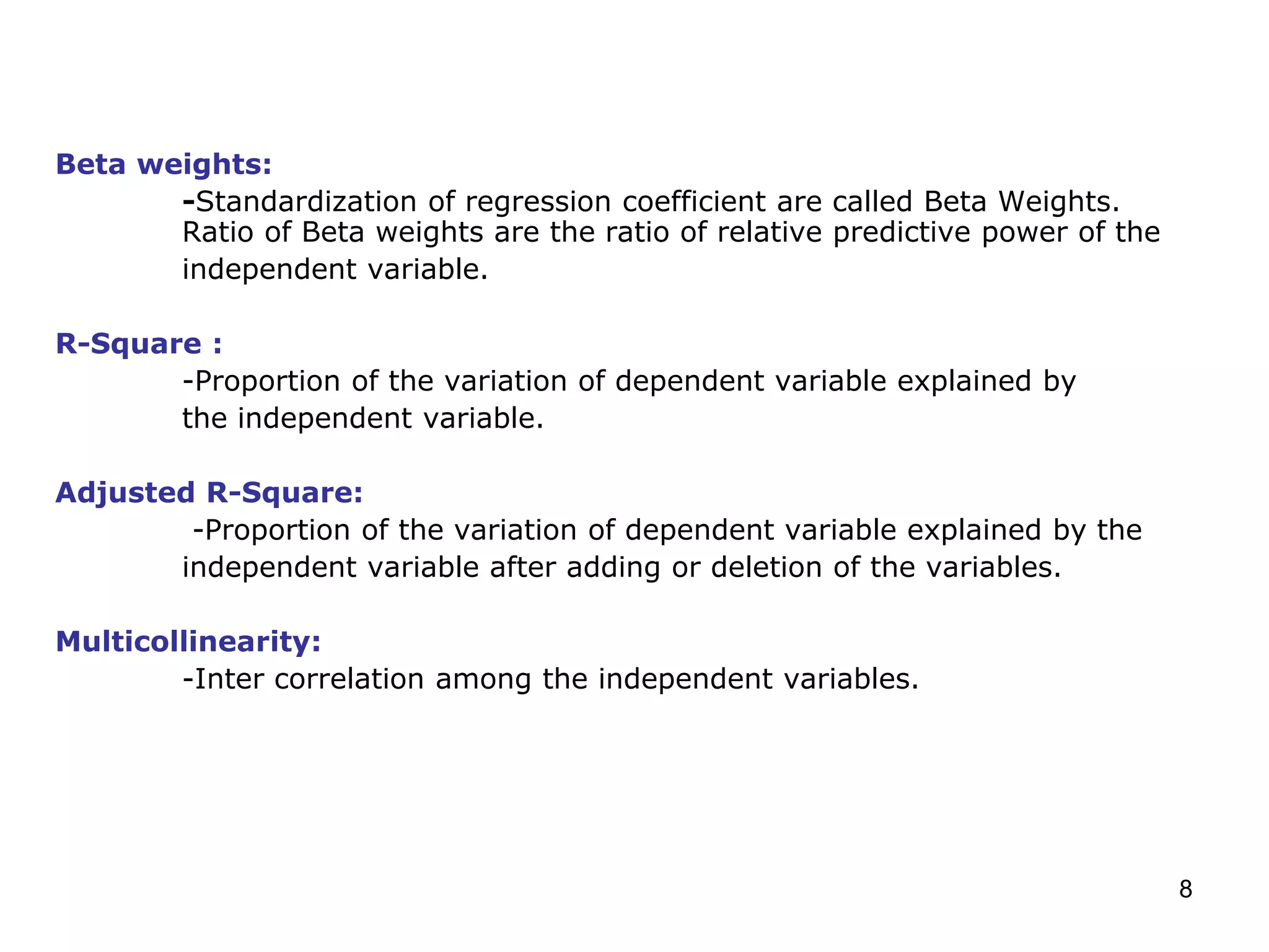 8
Beta weights:
-Standardization of regression coefficient are called Beta Weights.
Ratio of Beta weights are the ratio of relative predictive power of the
independent variable.
R-Square :
-Proportion of the variation of dependent variable explained by
the independent variable.
Adjusted R-Square:
-Proportion of the variation of dependent variable explained by the
independent variable after adding or deletion of the variables.
Multicollinearity:
-Inter correlation among the independent variables.
 