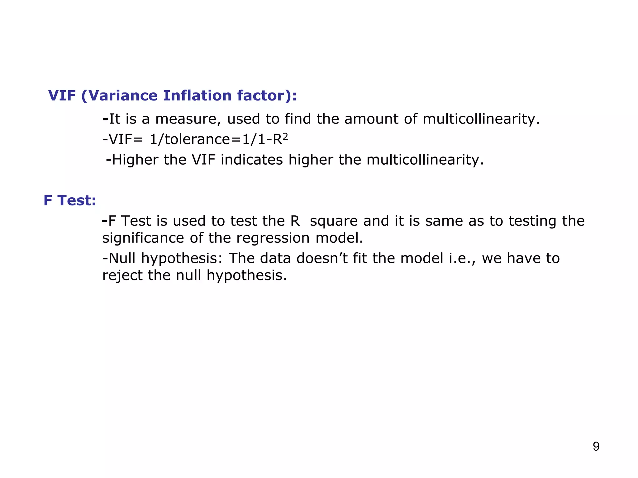 9
VIF (Variance Inflation factor):
-It is a measure, used to find the amount of multicollinearity.
-VIF= 1/tolerance=1/1-R2
-Higher the VIF indicates higher the multicollinearity.
F Test:
-F Test is used to test the R square and it is same as to testing the
significance of the regression model.
-Null hypothesis: The data doesn’t fit the model i.e., we have to
reject the null hypothesis.
 